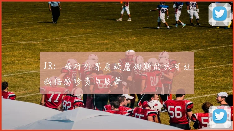 JR：面对外界质疑詹姆斯的认可让我倍感珍贵与鼓舞