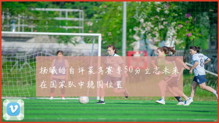 杨曦皓自评菜鸟赛季50分立志未来在国家队中稳固位置