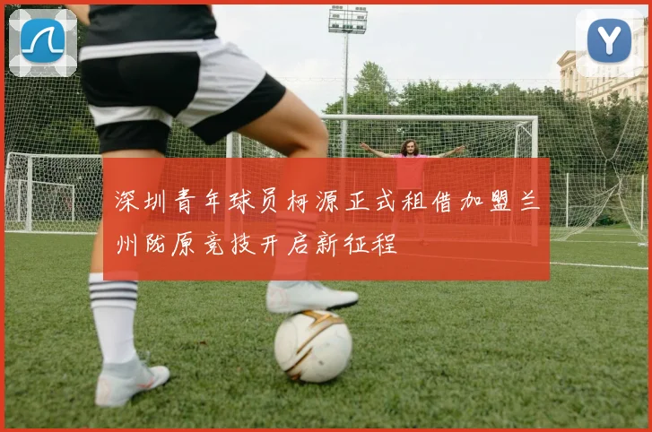 深圳青年球员柯源正式租借加盟兰州陇原竞技开启新征程