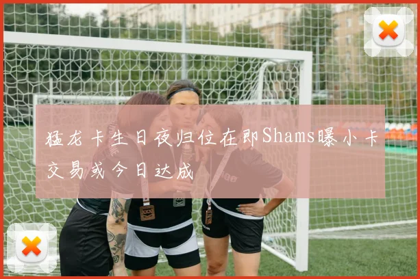 猛龙卡生日夜归位在即Shams曝小卡交易或今日达成