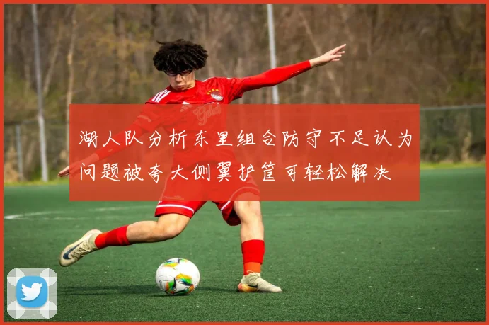 湖人队分析东里组合防守不足认为问题被夸大侧翼护筐可轻松解决