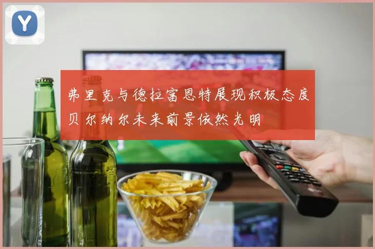 弗里克与德拉富恩特展现积极态度贝尔纳尔未来前景依然光明