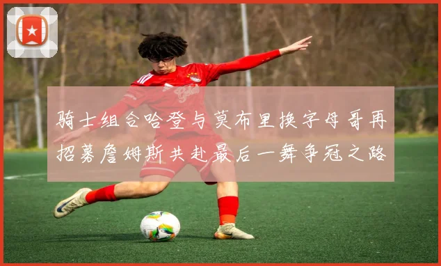 骑士组合哈登与莫布里换字母哥再招募詹姆斯共赴最后一舞争冠之路