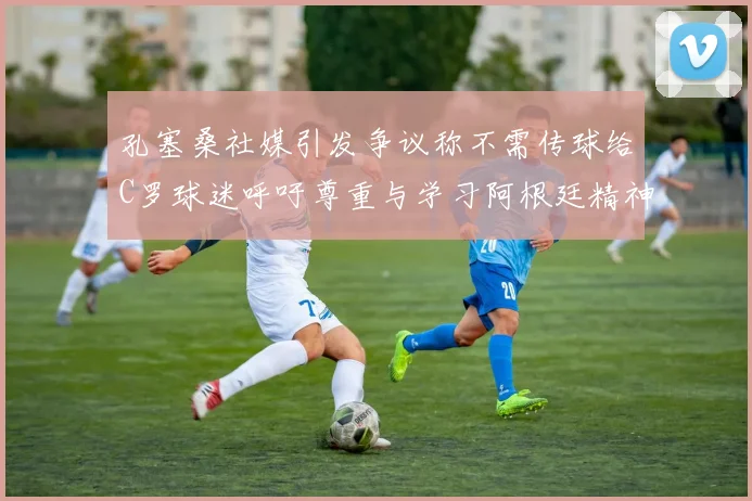 孔塞桑社媒引发争议称不需传球给C罗球迷呼吁尊重与学习阿根廷精神