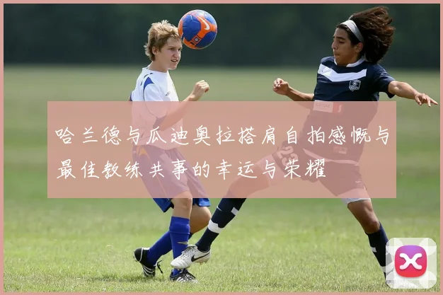 哈兰德与瓜迪奥拉搭肩自拍感慨与最佳教练共事的幸运与荣耀