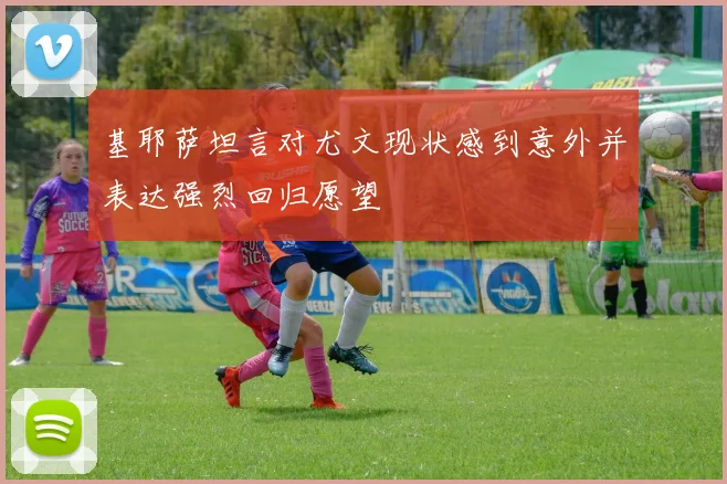 基耶萨坦言对尤文现状感到意外并表达强烈回归愿望