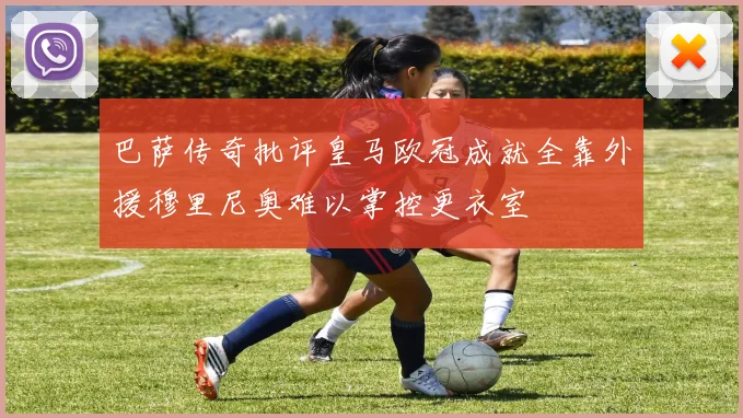 巴萨传奇批评皇马欧冠成就全靠外援穆里尼奥难以掌控更衣室