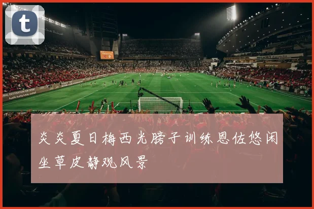 炎炎夏日梅西光膀子训练恩佐悠闲坐草皮静观风景