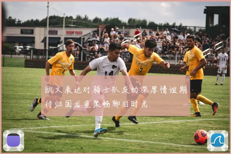 欧文表达对骑士队友的深厚情谊期待归国后重聚畅聊旧时光