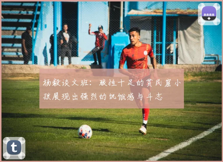 杨毅谈文班：狼性十足的贫民窟小孩展现出强烈的饥饿感与斗志