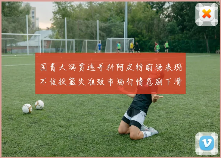 国青大满贯选手科阿皮特前场表现不佳投篮失准致市场行情急剧下滑