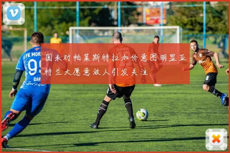 国米对帕莱斯特拉加价意图明显亚特兰大愿意放人引发关注