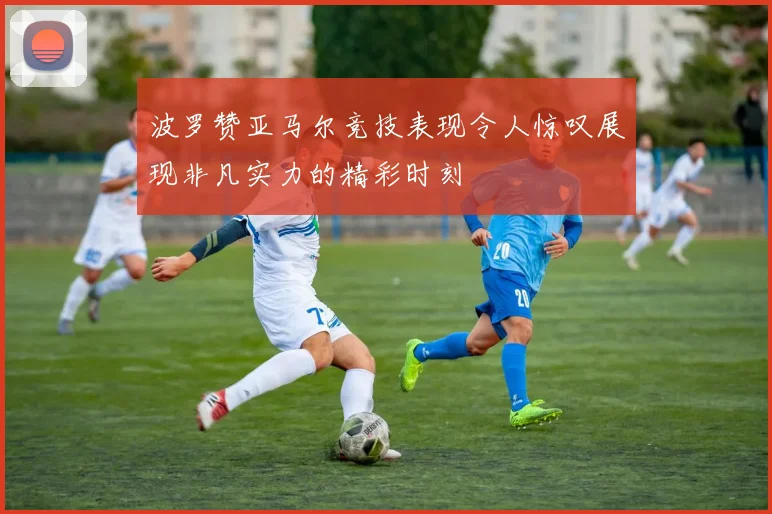 波罗赞亚马尔竞技表现令人惊叹展现非凡实力的精彩时刻