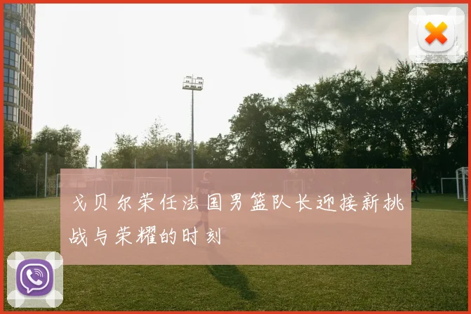 戈贝尔荣任法国男篮队长迎接新挑战与荣耀的时刻