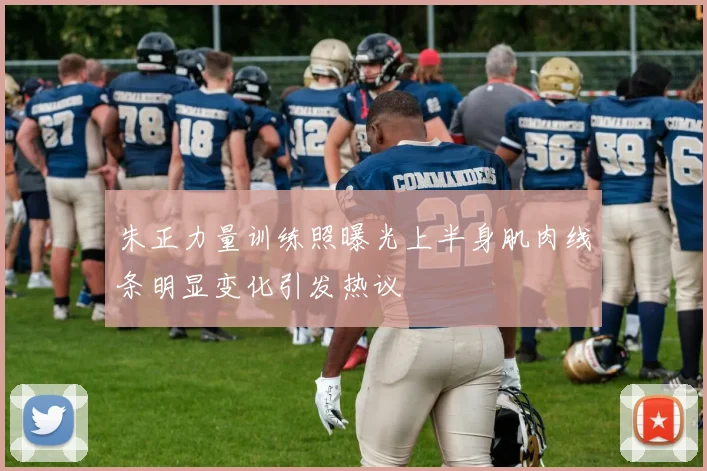 朱正力量训练照曝光上半身肌肉线条明显变化引发热议